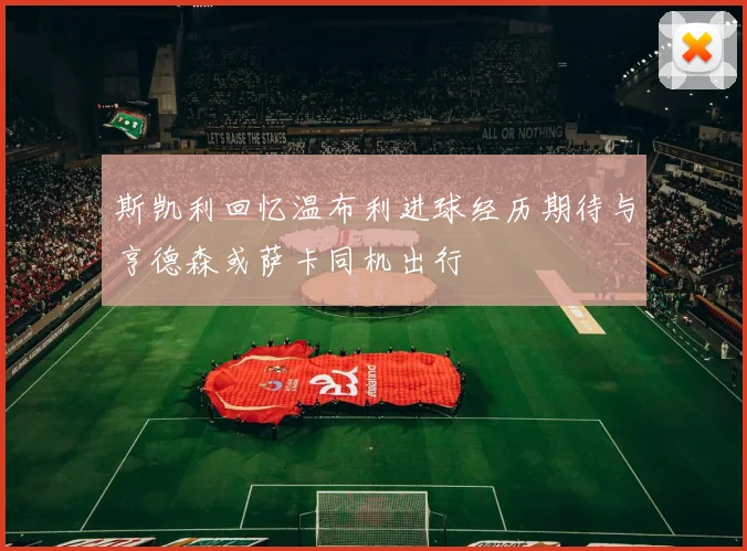 斯凯利回忆温布利进球经历期待与亨德森或萨卡同机出行