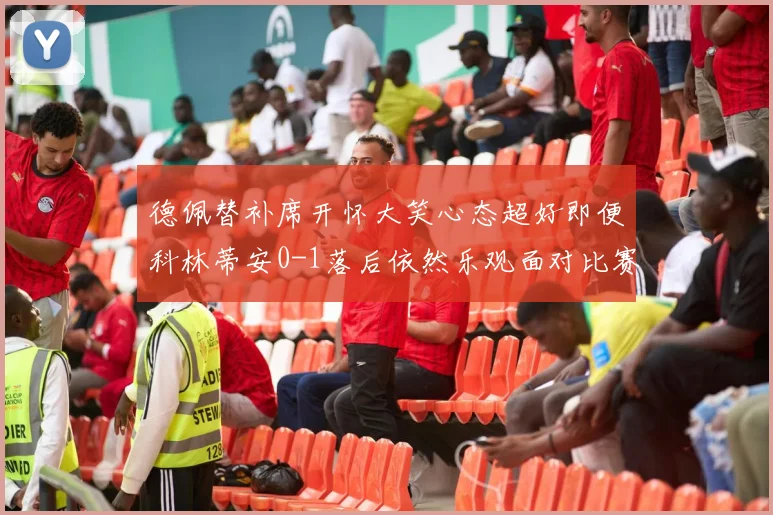 德佩替补席开怀大笑心态超好即便科林蒂安0-1落后依然乐观面对比赛