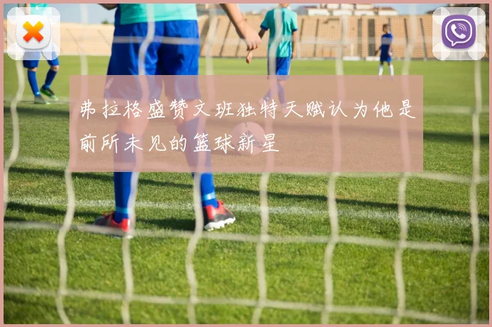 弗拉格盛赞文班独特天赋认为他是前所未见的篮球新星