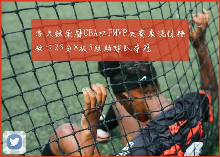 洛夫顿荣膺CBA杯FMVP决赛表现惊艳砍下25分8板5助助球队夺冠