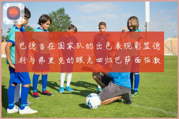 巴德吉在国家队的出色表现彰显德科与弗里克的眼光回归巴萨面临激烈竞争挑战