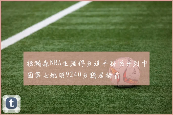 杨瀚森NBA生涯得分追平孙悦并列中国第七姚明9240分稳居榜首