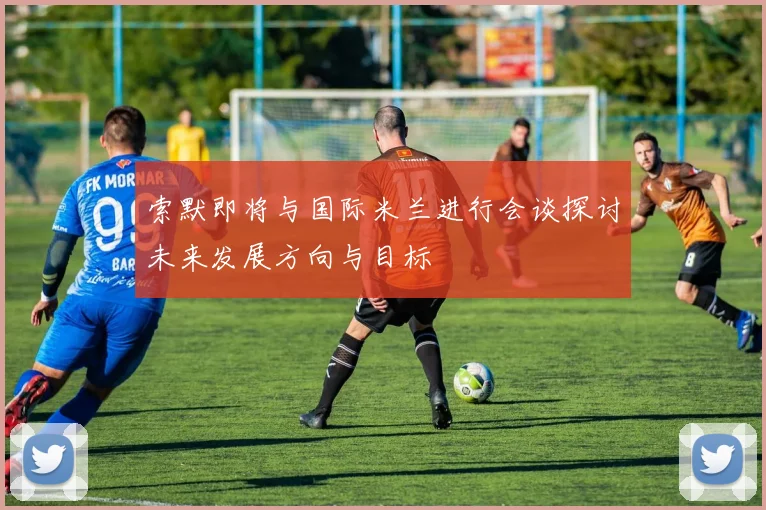 索默即将与国际米兰进行会谈探讨未来发展方向与目标