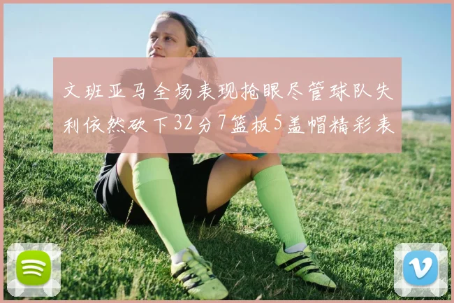 文班亚马全场表现抢眼尽管球队失利依然砍下32分7篮板5盖帽精彩表现令人赞叹