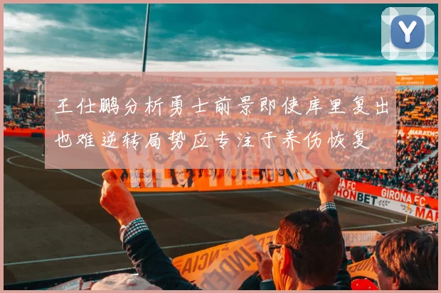 王仕鹏分析勇士前景即使库里复出也难逆转局势应专注于养伤恢复