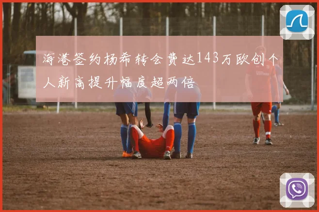 海港签约杨希转会费达143万欧创个人新高提升幅度超两倍