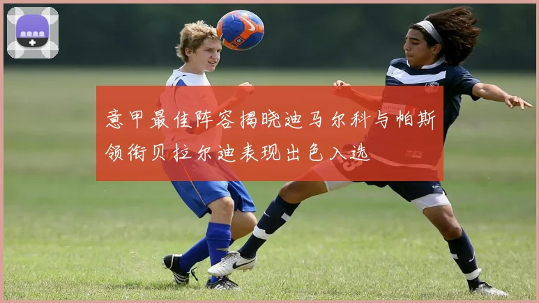 意甲最佳阵容揭晓迪马尔科与帕斯领衔贝拉尔迪表现出色入选