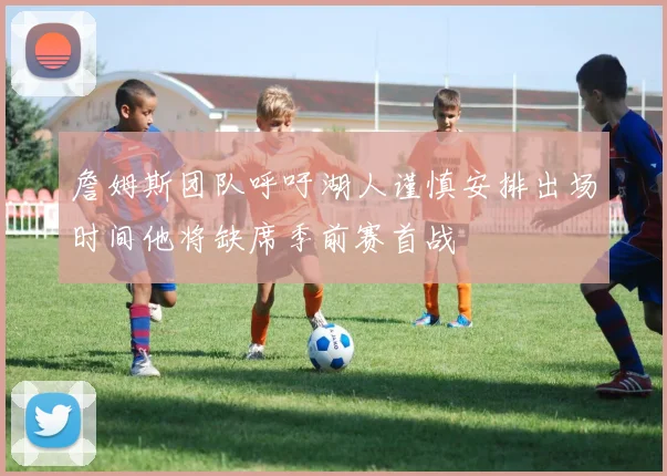 詹姆斯团队呼吁湖人谨慎安排出场时间他将缺席季前赛首战