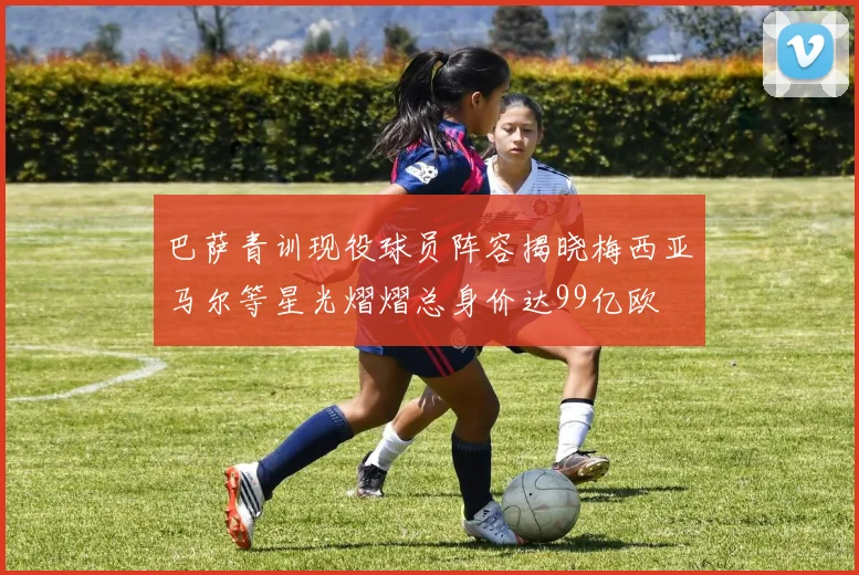 巴萨青训现役球员阵容揭晓梅西亚马尔等星光熠熠总身价达99亿欧
