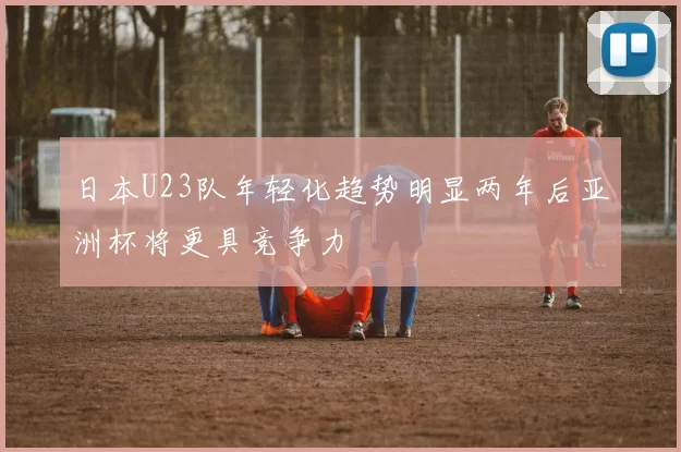 日本U23队年轻化趋势明显两年后亚洲杯将更具竞争力