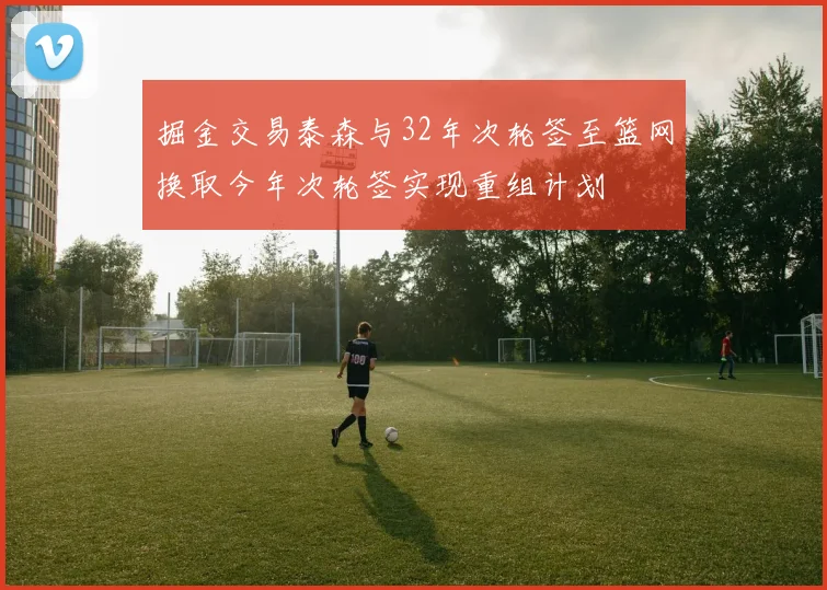 掘金交易泰森与32年次轮签至篮网换取今年次轮签实现重组计划