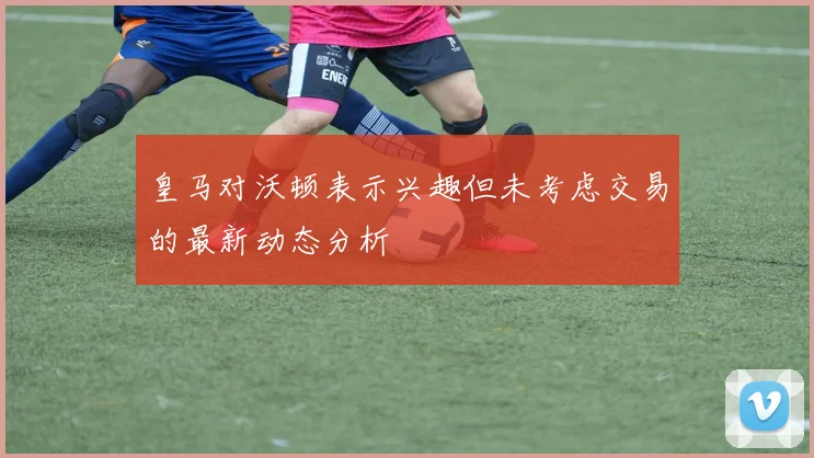 皇马对沃顿表示兴趣但未考虑交易的最新动态分析