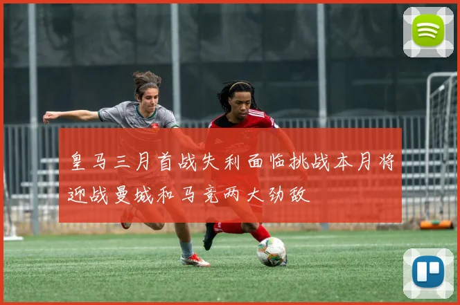 皇马三月首战失利面临挑战本月将迎战曼城和马竞两大劲敌