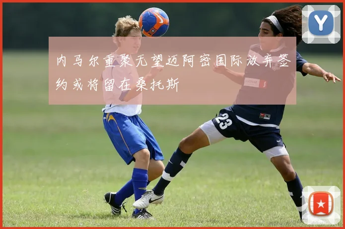 内马尔重聚无望迈阿密国际放弃签约或将留在桑托斯