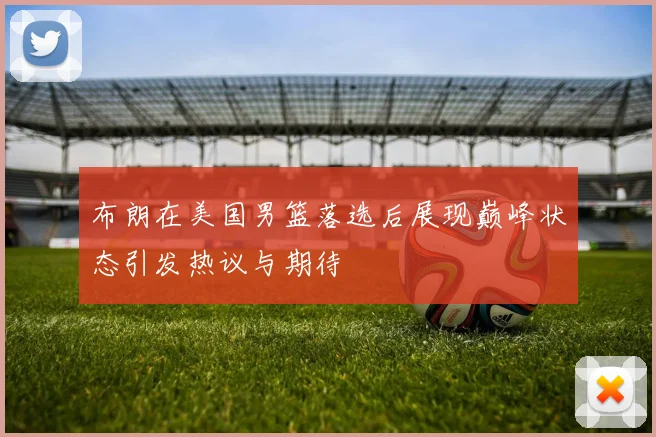 布朗在美国男篮落选后展现巅峰状态引发热议与期待