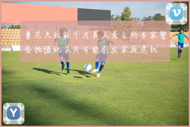 鲁尼夫妇获千万真人秀合约专家警告拍摄纪录片可能引发家庭危机