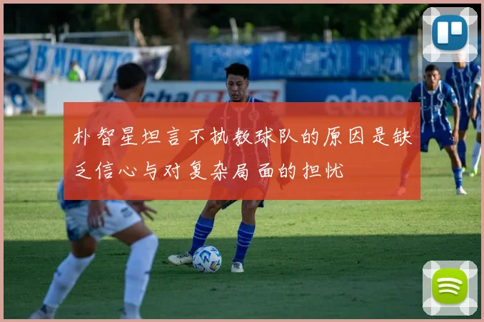 朴智星坦言不执教球队的原因是缺乏信心与对复杂局面的担忧