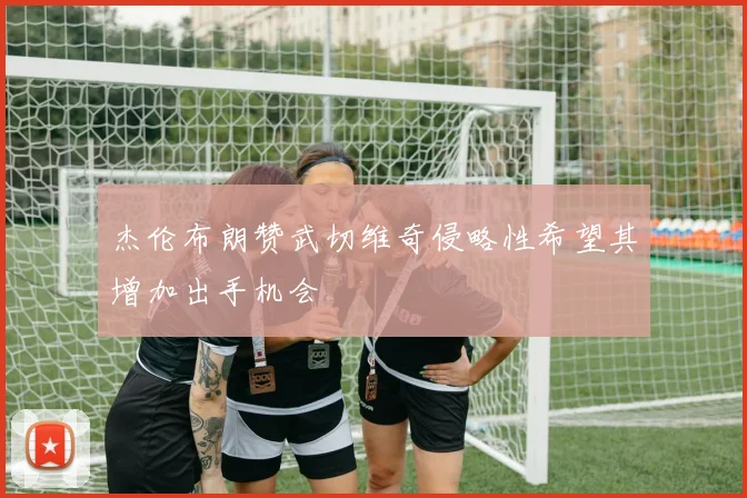 杰伦布朗赞武切维奇侵略性希望其增加出手机会