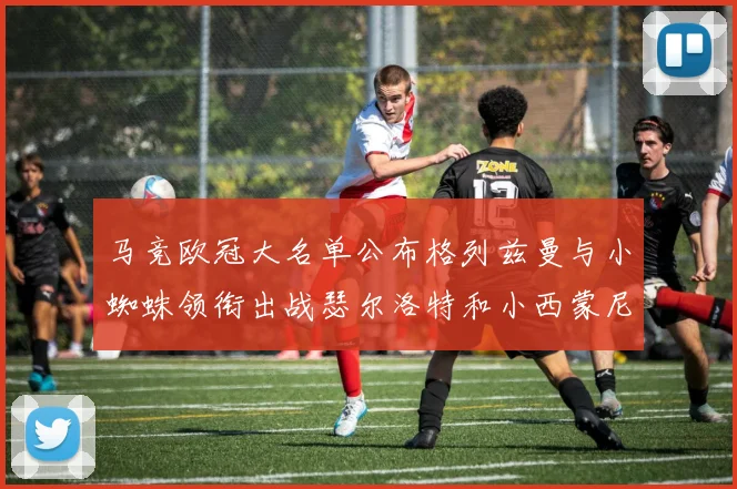 马竞欧冠大名单公布格列兹曼与小蜘蛛领衔出战瑟尔洛特和小西蒙尼在列