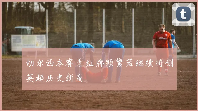 切尔西本赛季红牌频繁若继续将创英超历史新高