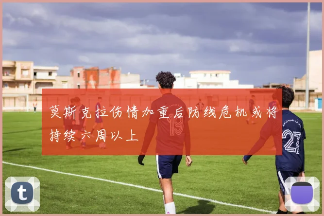 莫斯克拉伤情加重后防线危机或将持续六周以上