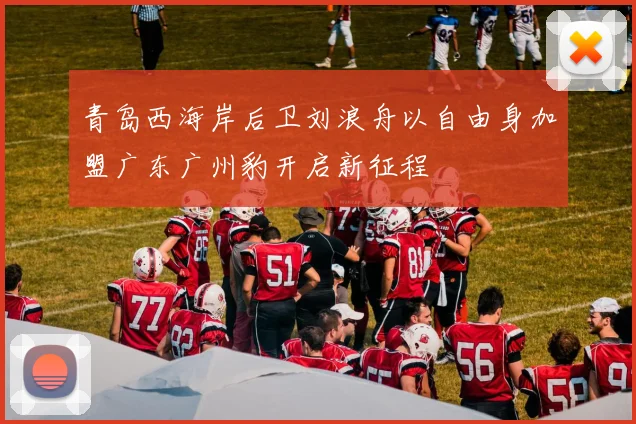 青岛西海岸后卫刘浪舟以自由身加盟广东广州豹开启新征程