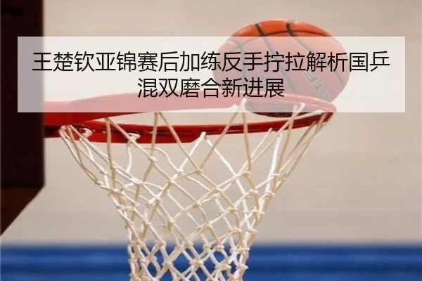王楚钦亚锦赛后加练反手拧拉解析国乒混双磨合新进展